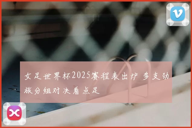 女足世界杯2025赛程表出炉 多支劲旅分组对决看点足