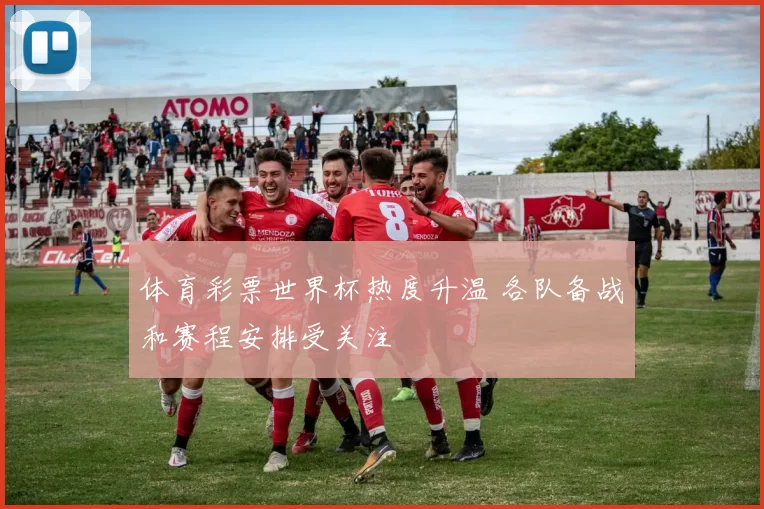 体育彩票世界杯热度升温 各队备战和赛程安排受关注