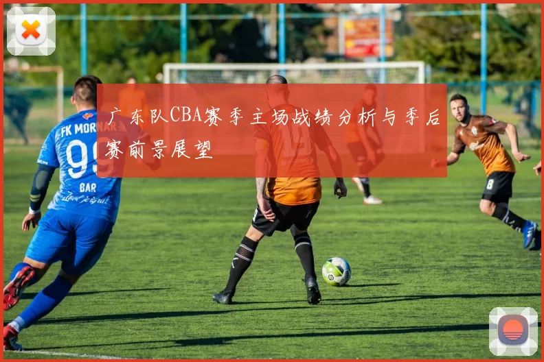 广东队CBA赛季主场战绩分析与季后赛前景展望