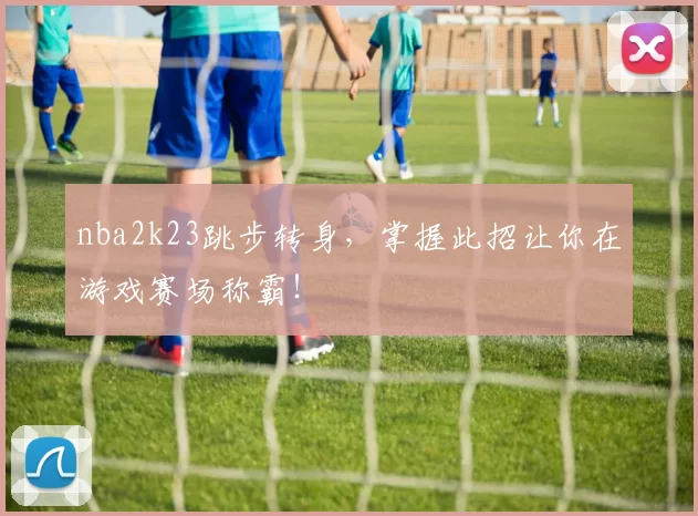 nba2k23跳步转身，掌握此招让你在游戏赛场称霸！