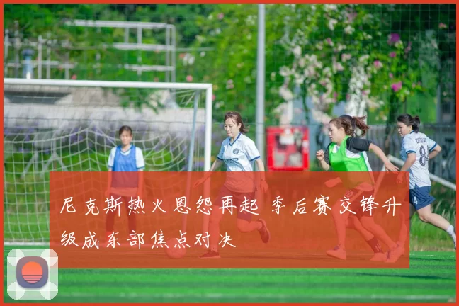 尼克斯热火恩怨再起 季后赛交锋升级成东部焦点对决