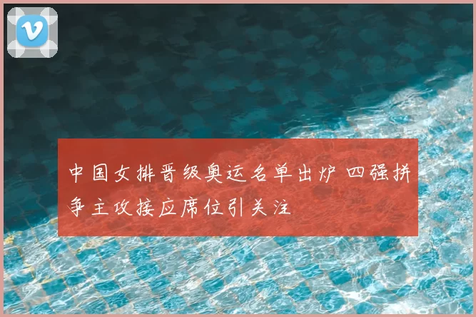 中国女排晋级奥运名单出炉 四强拼争主攻接应席位引关注
