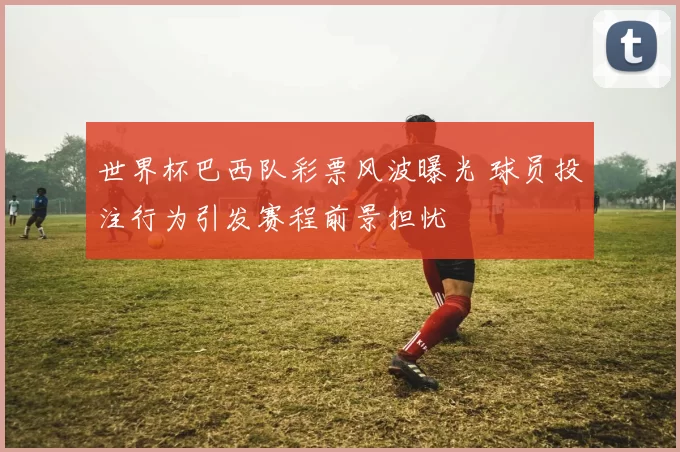 世界杯巴西队彩票风波曝光 球员投注行为引发赛程前景担忧