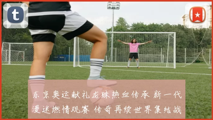 东京奥运献礼龙珠热血传承 新一代漫迷燃情观赛 传奇再续世界集结战