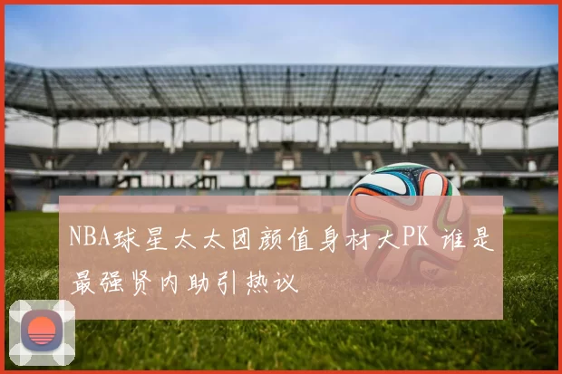 NBA球星太太团颜值身材大PK 谁是最强贤内助引热议