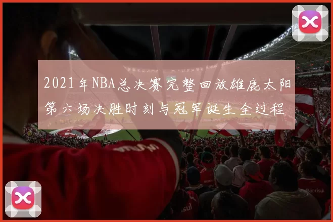 2021年NBA总决赛完整回放雄鹿太阳第六场决胜时刻与冠军诞生全过程