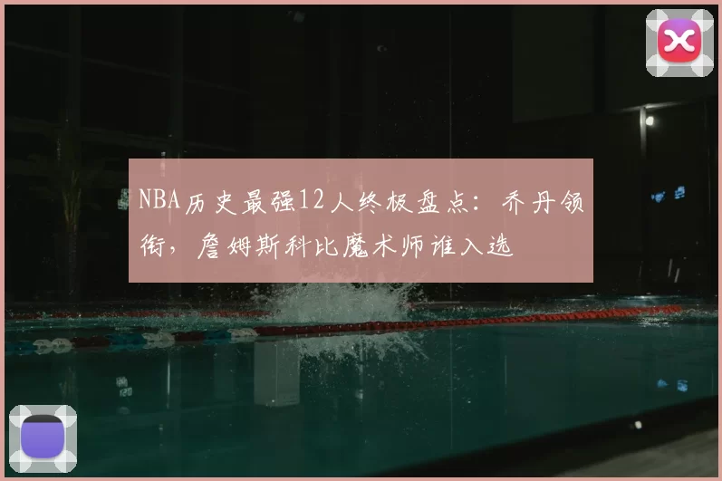NBA历史最强12人终极盘点:乔丹领衔,詹姆斯科比魔术师谁入选