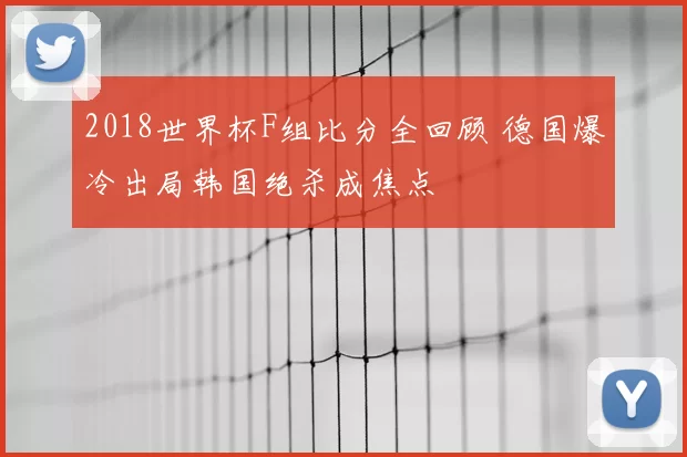 2018世界杯F组比分全回顾 德国爆冷出局韩国绝杀成焦点