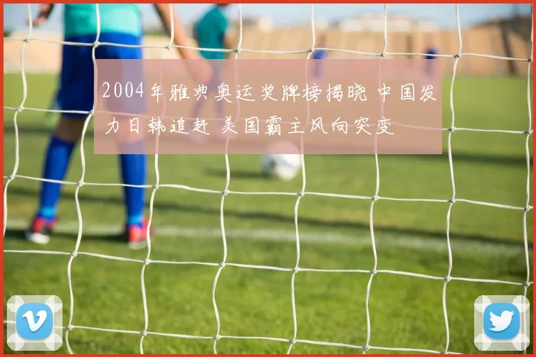 2004年雅典奥运奖牌榜揭晓 中国发力日韩追赶 美国霸主风向突变