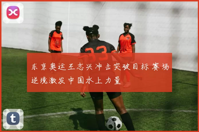 东京奥运王志兴冲击突破目标 赛场逆境激发中国水上力量