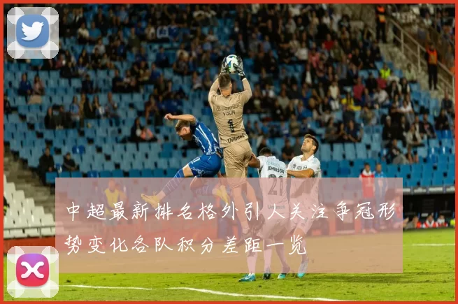 中超最新排名格外引人关注争冠形势变化各队积分差距一览