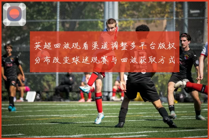 英超回放观看渠道调整多平台版权分布改变球迷观赛与回放获取方式
