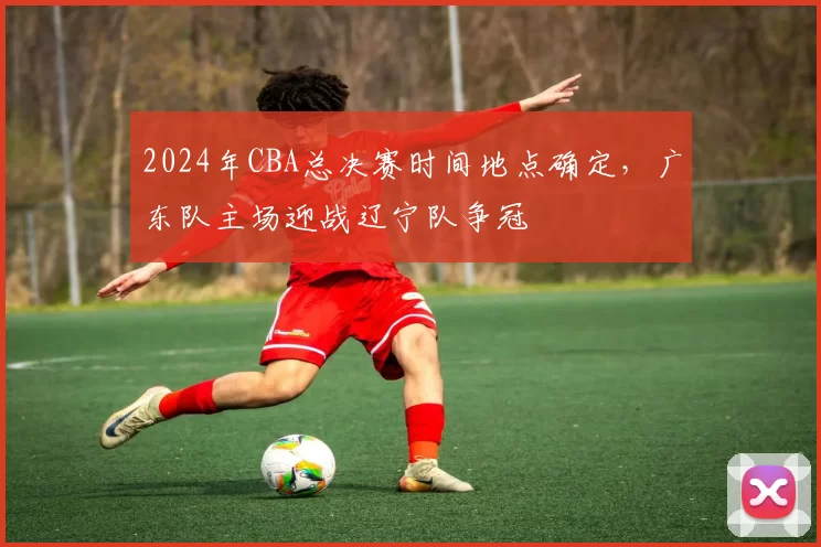 2024年CBA总决赛时间地点确定,广东队主场迎战辽宁队争冠