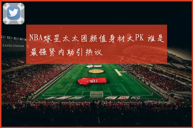 NBA球星太太团颜值身材大PK 谁是最强贤内助引热议