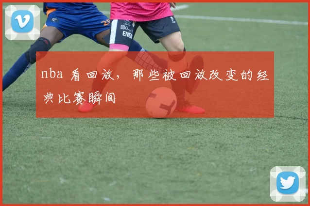 nba 看回放，那些被回放改变的经典比赛瞬间