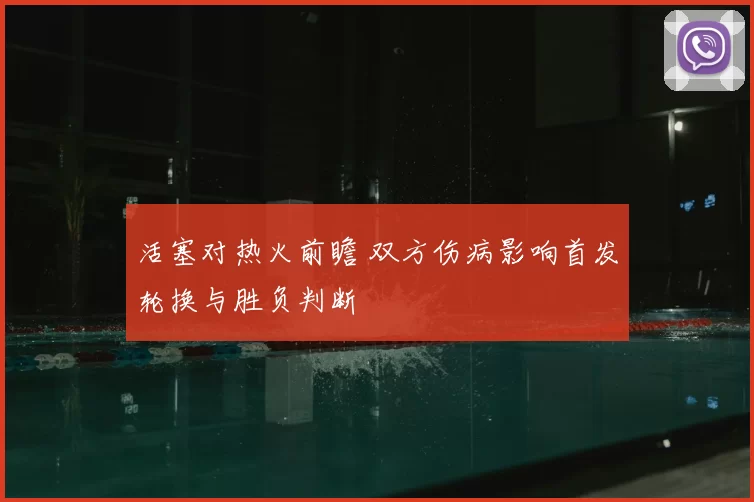 活塞对热火前瞻 双方伤病影响首发轮换与胜负判断