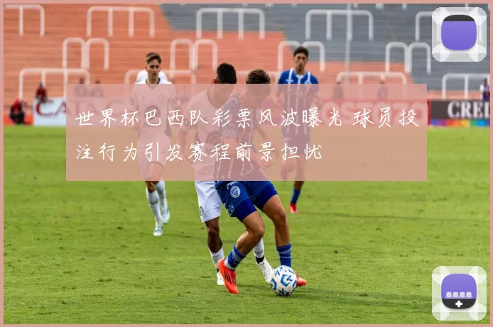 世界杯巴西队彩票风波曝光 球员投注行为引发赛程前景担忧