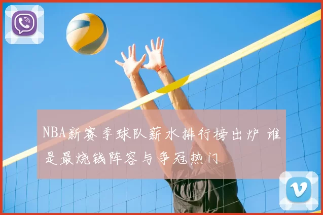 NBA新赛季球队薪水排行榜出炉 谁是最烧钱阵容与争冠热门