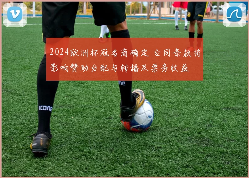 2024欧洲杯冠名商确定 合同条款将影响赞助分配与转播及票务收益
