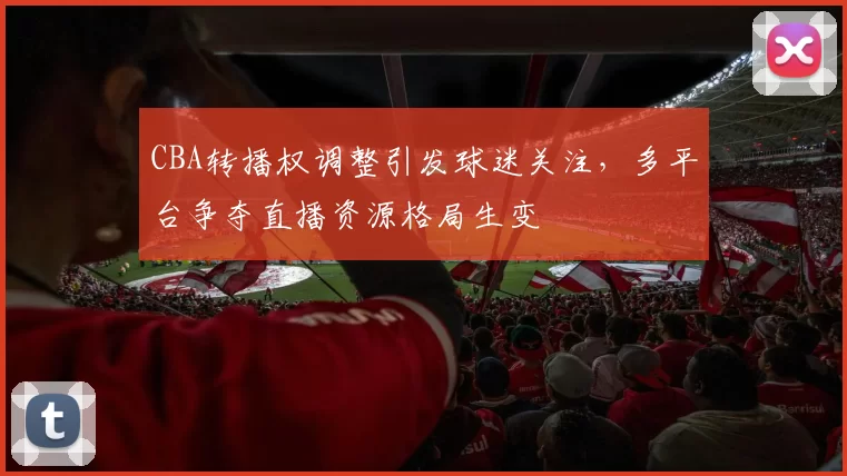 CBA转播权调整引发球迷关注,多平台争夺直播资源格局生变