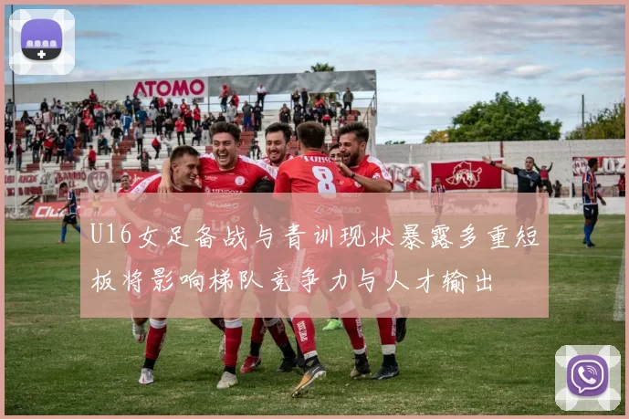 U16女足备战与青训现状暴露多重短板将影响梯队竞争力与人才输出