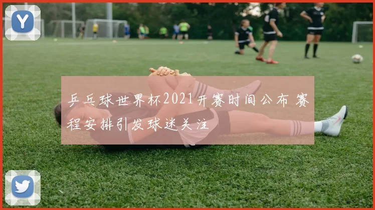 乒乓球世界杯2021开赛时间公布 赛程安排引发球迷关注