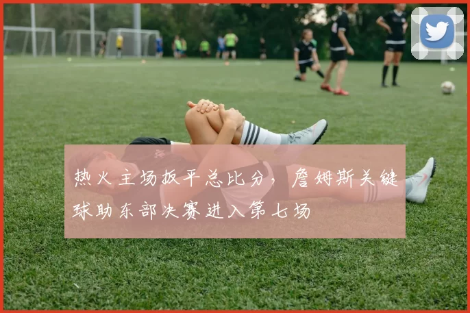 热火主场扳平总比分，詹姆斯关键球助东部决赛进入第七场