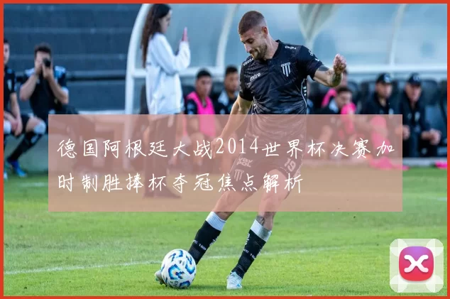 德国阿根廷大战2014世界杯决赛加时制胜捧杯夺冠焦点解析