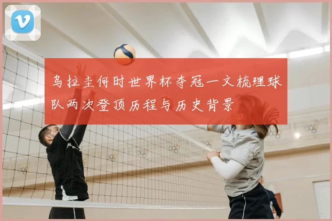 乌拉圭何时世界杯夺冠一文梳理球队两次登顶历程与历史背景