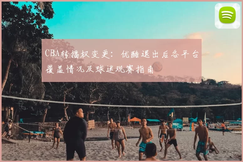 CBA转播权变更：优酷退出后各平台覆盖情况及球迷观赛指南