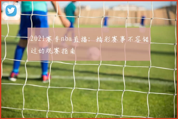 2021赛季nba直播:精彩赛事不容错过的观赛指南