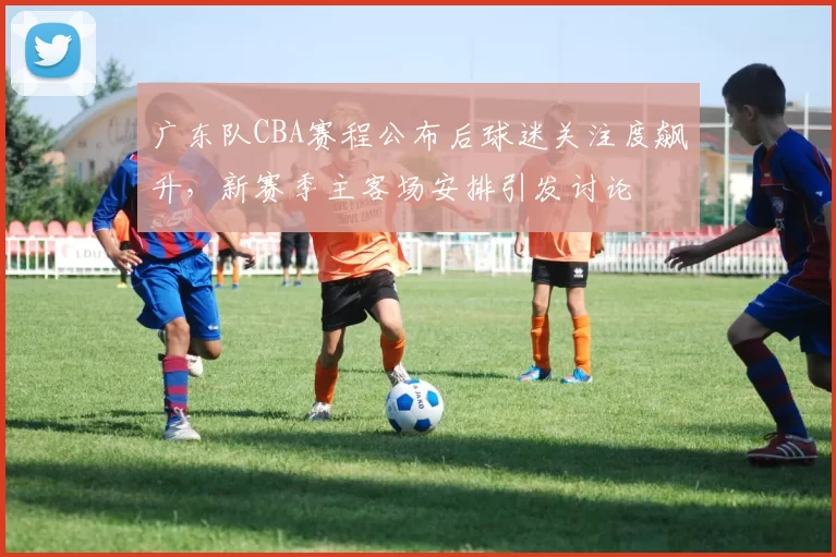 广东队CBA赛程公布后球迷关注度飙升，新赛季主客场安排引发讨论