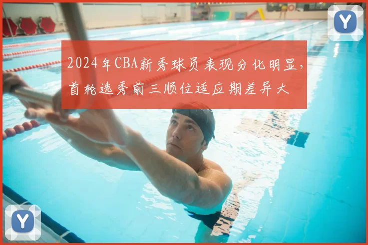 2024年CBA新秀球员表现分化明显，首轮选秀前三顺位适应期差异大