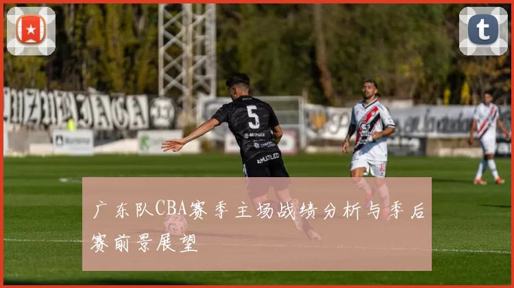 广东队CBA赛季主场战绩分析与季后赛前景展望