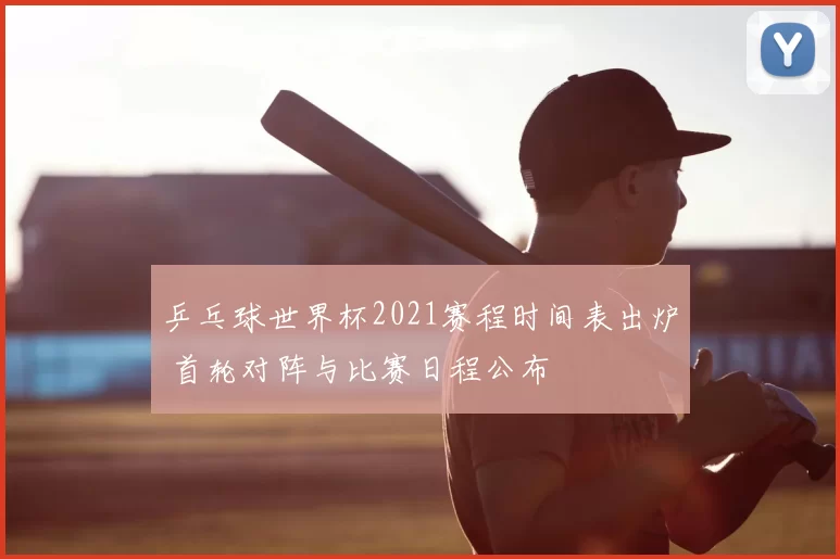 乒乓球世界杯2021赛程时间表出炉 首轮对阵与比赛日程公布