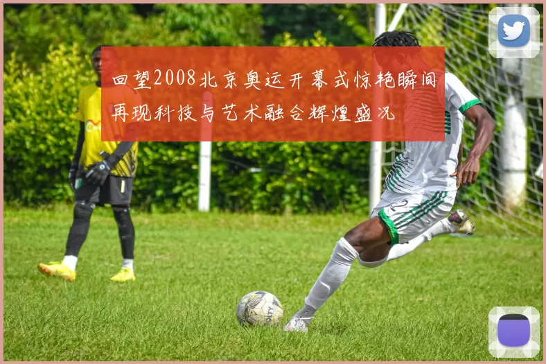 回望2008北京奥运开幕式惊艳瞬间再现科技与艺术融合辉煌盛况