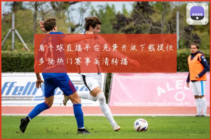 看个球直播平台免费开放下载提供多场热门赛事高清转播