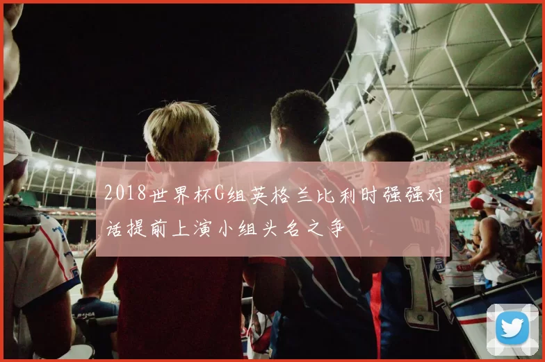 2018世界杯G组英格兰比利时强强对话提前上演小组头名之争