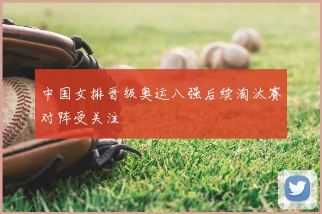 中国女排晋级奥运八强后续淘汰赛对阵受关注