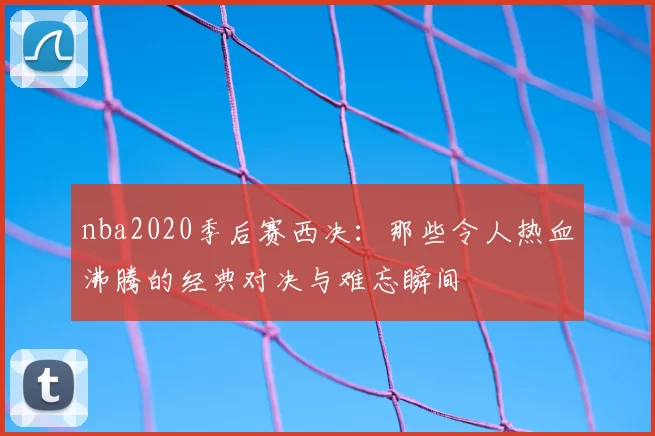nba2020季后赛西决：那些令人热血沸腾的经典对决与难忘瞬间