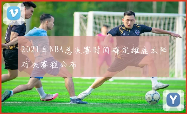 2021年NBA总决赛时间确定雄鹿太阳对决赛程公布