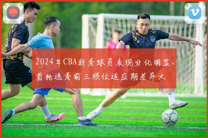 2024年CBA新秀球员表现分化明显，首轮选秀前三顺位适应期差异大