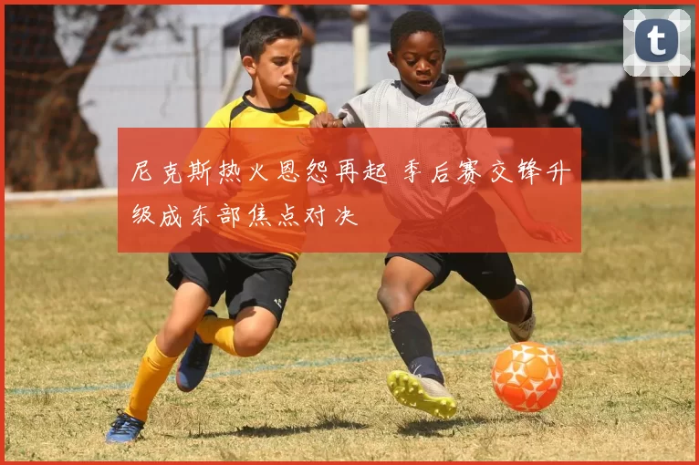 尼克斯热火恩怨再起 季后赛交锋升级成东部焦点对决