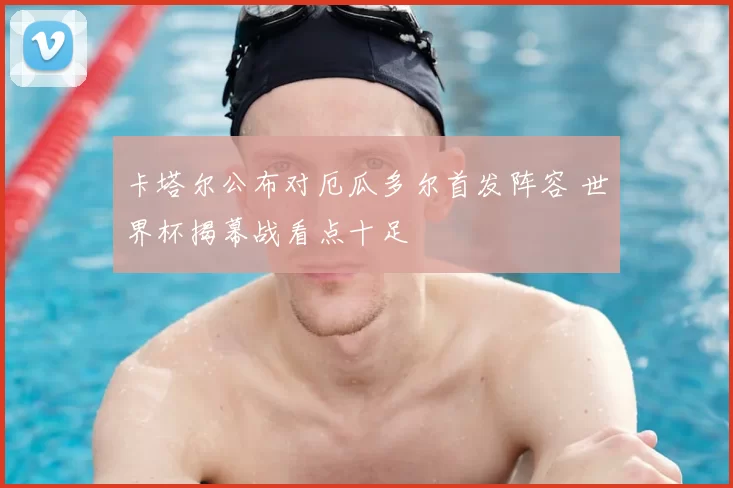 卡塔尔公布对厄瓜多尔首发阵容 世界杯揭幕战看点十足