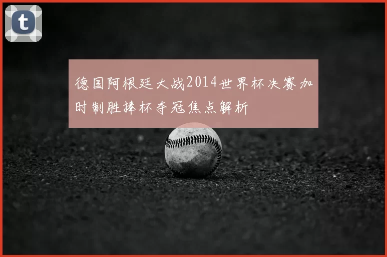 德国阿根廷大战2014世界杯决赛加时制胜捧杯夺冠焦点解析