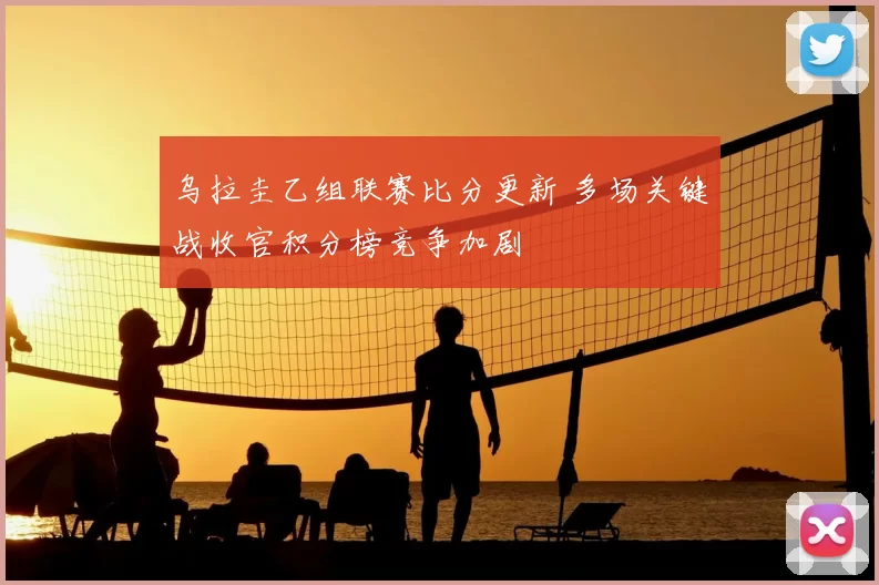 乌拉圭乙组联赛比分更新 多场关键战收官积分榜竞争加剧