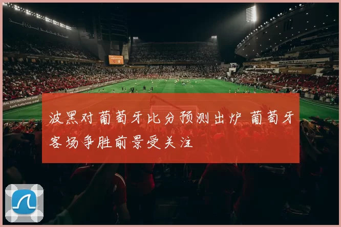 波黑对葡萄牙比分预测出炉 葡萄牙客场争胜前景受关注