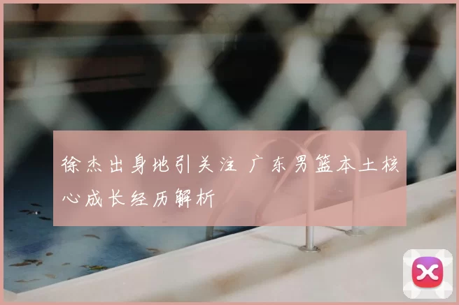 徐杰出身地引关注 广东男篮本土核心成长经历解析