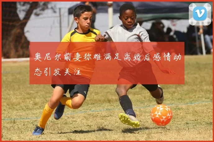 奥尼尔前妻称难满足离婚后感情动态引发关注