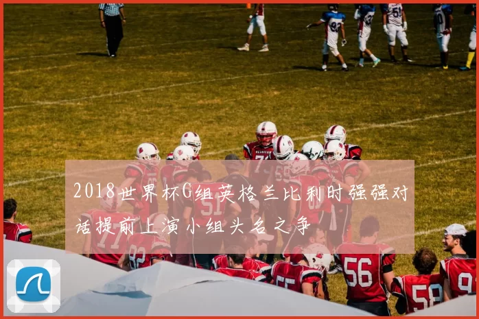 2018世界杯G组英格兰比利时强强对话提前上演小组头名之争